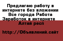 Предлагаю работу в интернете без вложении - Все города Работа » Заработок в интернете   . Алтай респ.